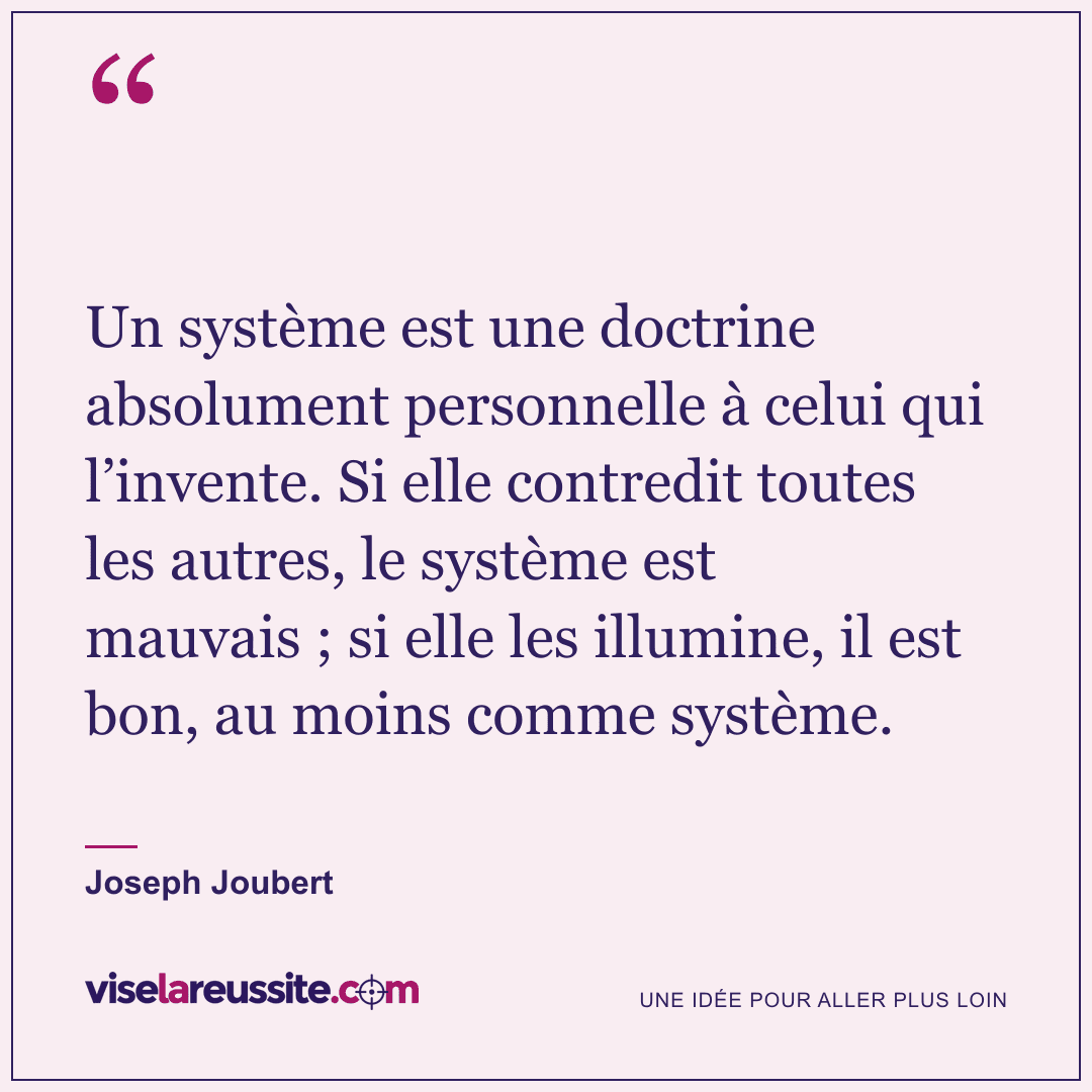 « Un système est une doctrine absolument personnelle à celui qui l’invente. Si elle contredit toutes les autres, le système est mauvais ; si elle les illumine, il est bon, au moins comme système. » — Joseph Joubert — Vise la Réussite