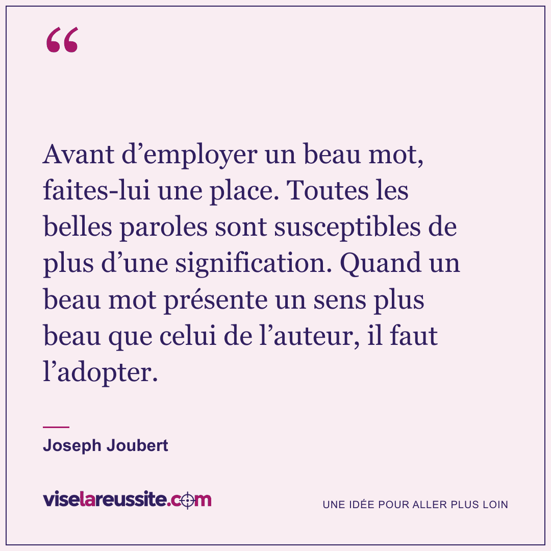 « Avant d’employer un beau mot, faites-lui une place. Toutes les belles paroles sont susceptibles de plus d’une signification. Quand un beau mot présente un sens plus beau que celui de l’auteur, il faut l’adopter. » — Joseph Joubert — Vise la Réussite