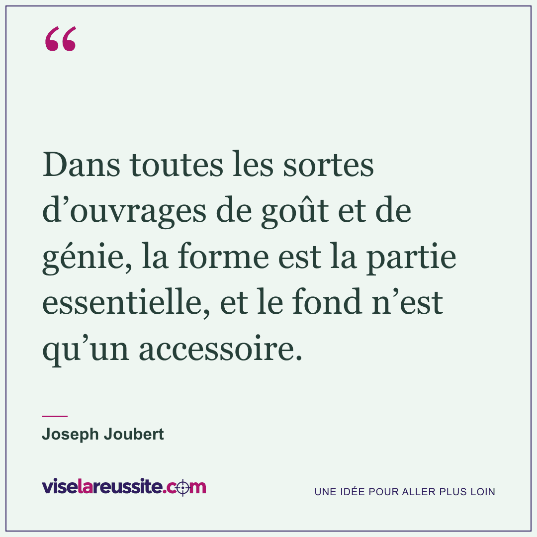 « Dans toutes les sortes d’ouvrages de goût et de génie, la forme est la partie essentielle, et le fond n’est qu’un accessoire. » — Joseph Joubert — Vise la Réussite