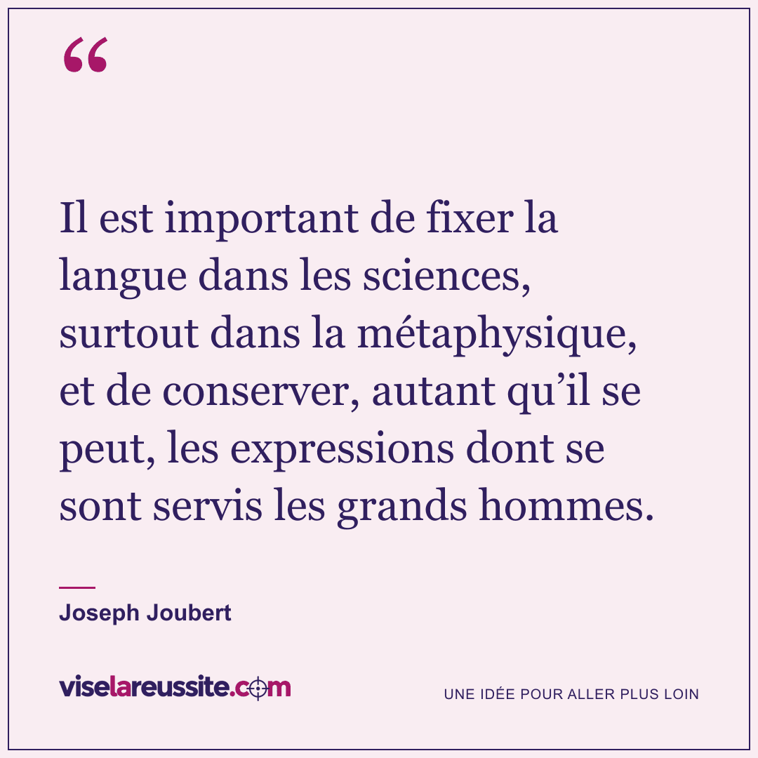 « Il est important de fixer la langue dans les sciences, surtout dans la métaphysique, et de conserver, autant qu’il se peut, les expressions dont se sont servis les grands hommes. » — Joseph Joubert — Vise la Réussite