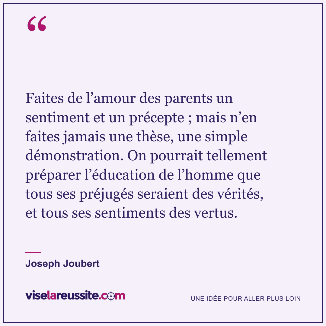 « Faites de l’amour des parents un sentiment et un précepte ; mais n’en faites jamais une thèse, une simple démonstration. On pourrait tellement préparer l’éducation de l’homme que tous ses préjugés seraient des vérités, et tous ses sentiments des vertus. » — Joseph Joubert — Vise la Réussite