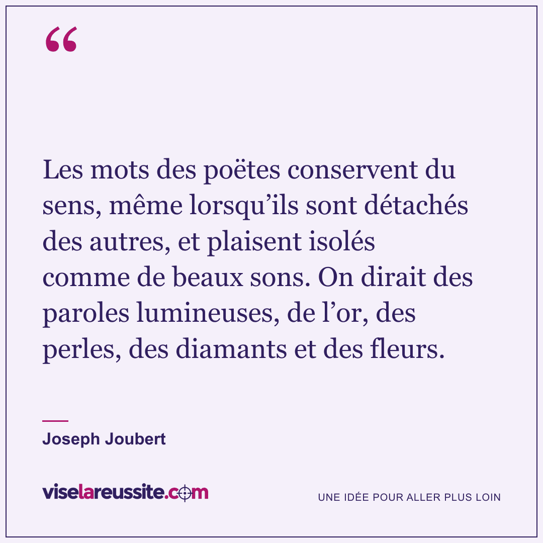 « Les mots des poëtes conservent du sens, même lorsqu’ils sont détachés des autres, et plaisent isolés comme de beaux sons. On dirait des paroles lumineuses, de l’or, des perles, des diamants et des fleurs. » — Joseph Joubert — Vise la Réussite