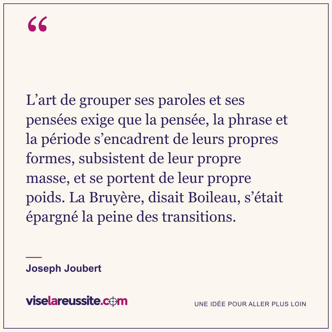 « L’art de grouper ses paroles et ses pensées exige que la pensée, la phrase et la période s’encadrent de leurs propres formes, subsistent de leur propre masse, et se portent de leur propre poids. La Bruyère, disait Boileau, s’était épargné la peine des transitions. » — Joseph Joubert — Vise la Réussite