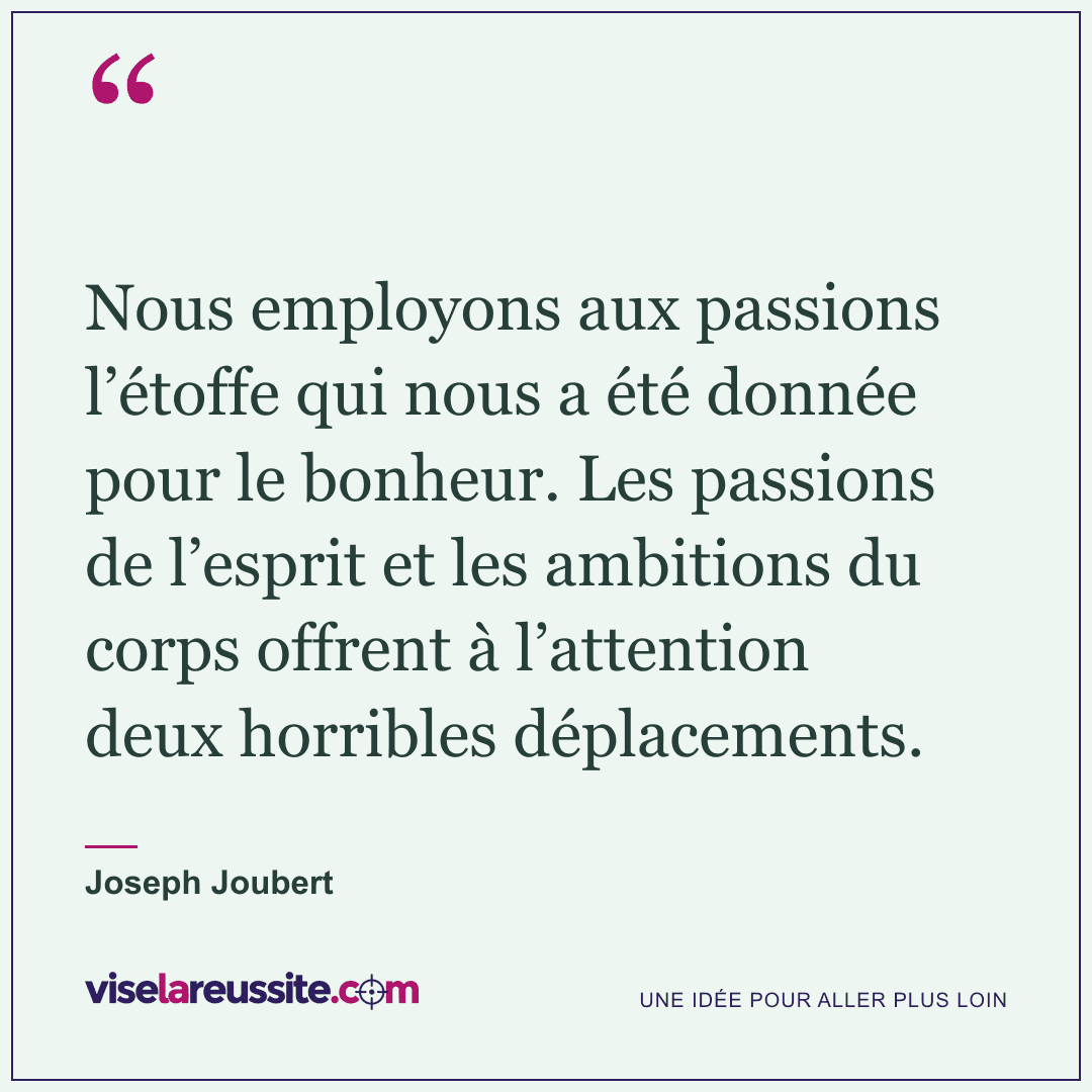 « Nous employons aux passions l’étoffe qui nous a été donnée pour le bonheur. Les passions de l’esprit et les ambitions du corps offrent à l’attention deux horribles déplacements. » — Joseph Joubert — Vise la Réussite