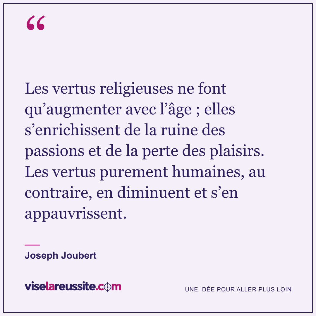 « Les vertus religieuses ne font qu’augmenter avec l’âge ; elles s’enrichissent de la ruine des passions et de la perte des plaisirs. Les vertus purement humaines, au contraire, en diminuent et s’en appauvrissent. » — Joseph Joubert — Vise la Réussite