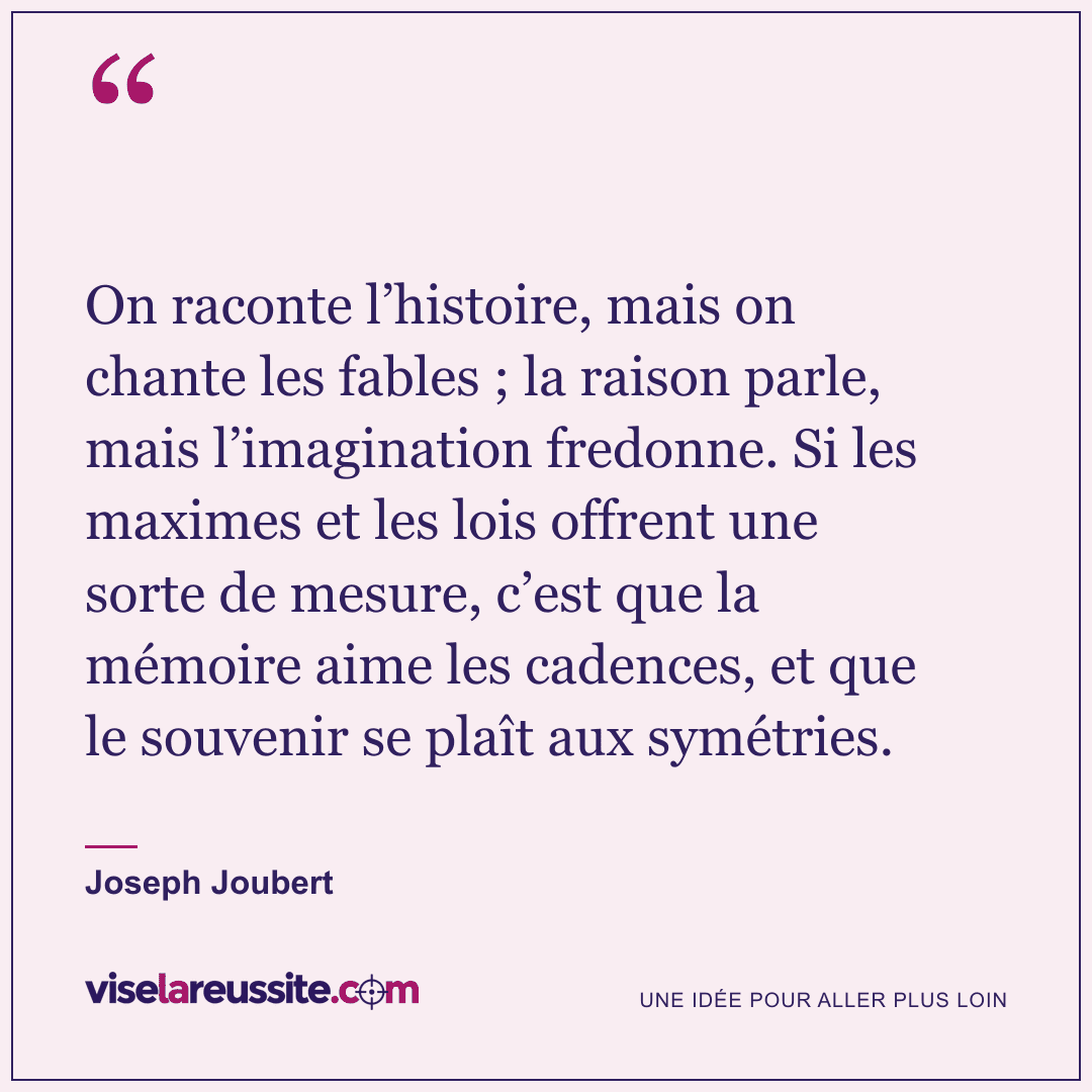 « On raconte l’histoire, mais on chante les fables ; la raison parle, mais l’imagination fredonne. Si les maximes et les lois offrent une sorte de mesure, c’est que la mémoire aime les cadences, et que le souvenir se plaît aux symétries. » — Joseph Joubert — Vise la Réussite