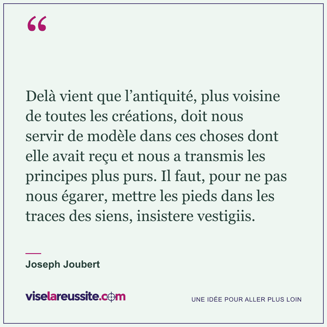 « Delà vient que l’antiquité, plus voisine de toutes les créations, doit nous servir de modèle dans ces choses dont elle avait reçu et nous a transmis les principes plus purs. Il faut, pour ne pas nous égarer, mettre les pieds dans les traces des siens, insistere vestigiis. » — Joseph Joubert — Vise la Réussite