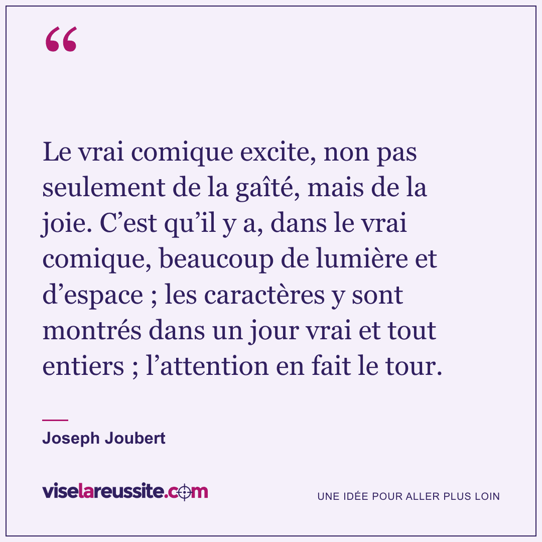 « Le vrai comique excite, non pas seulement de la gaîté, mais de la joie. C’est qu’il y a, dans le vrai comique, beaucoup de lumière et d’espace ; les caractères y sont montrés dans un jour vrai et tout entiers ; l’attention en fait le tour. » — Joseph Joubert — Vise la Réussite