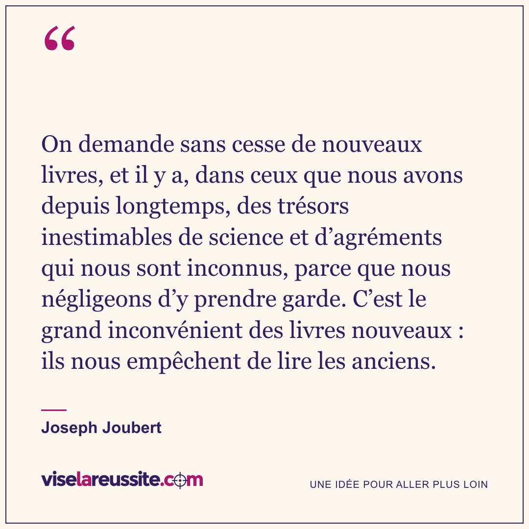 « On demande sans cesse de nouveaux livres, et il y a, dans ceux que nous avons depuis longtemps, des trésors inestimables de science et d’agréments qui nous sont inconnus, parce que nous négligeons d’y prendre garde. C’est le grand inconvénient des livres nouveaux : ils nous empêchent de lire les anciens. » — Joseph Joubert — Vise la Réussite