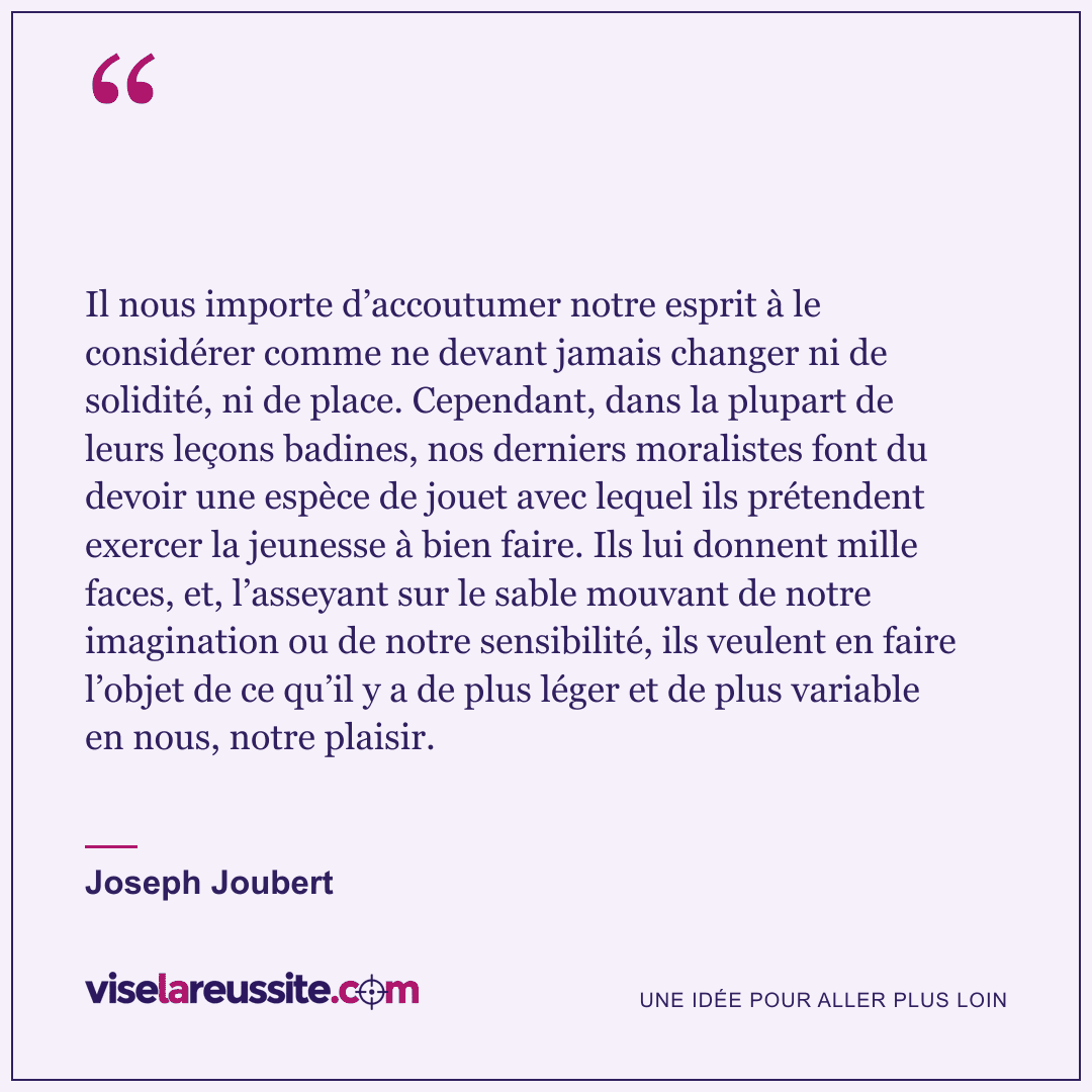 « Il nous importe d’accoutumer notre esprit à le considérer comme ne devant jamais changer ni de solidité, ni de place. Cependant, dans la plupart de leurs leçons badines, nos derniers moralistes font du devoir une espèce de jouet avec lequel ils prétendent exercer la jeunesse à bien faire. Ils lui donnent mille faces, et, l’asseyant sur le sable mouvant de notre imagination ou de notre sensibilité, ils veulent en faire l’objet de ce qu’il y a de plus léger et de plus variable en nous, notre plaisir. » — Joseph Joubert — Vise la Réussite