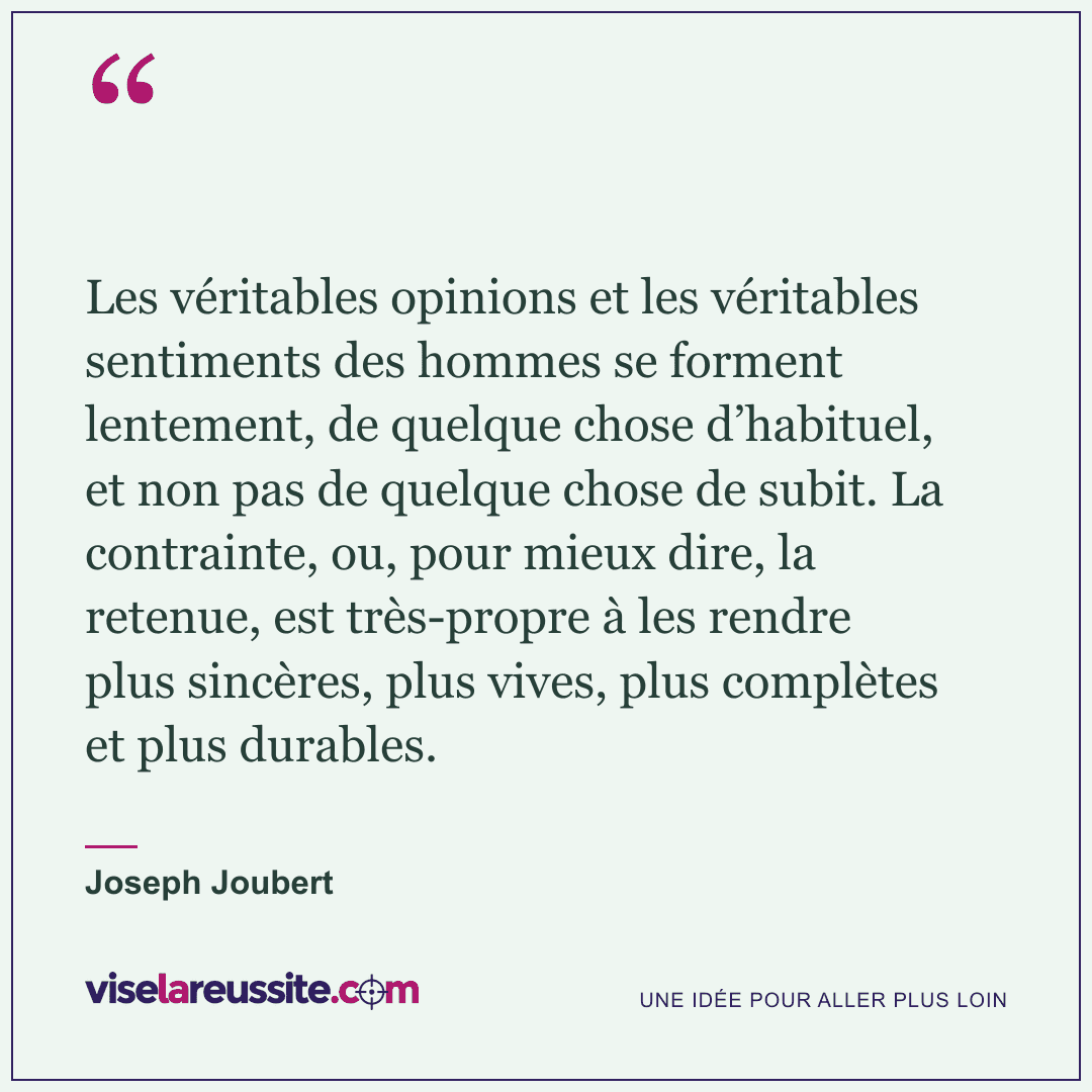 « Les véritables opinions et les véritables sentiments des hommes se forment lentement, de quelque chose d’habituel, et non pas de quelque chose de subit. La contrainte, ou, pour mieux dire, la retenue, est très-propre à les rendre plus sincères, plus vives, plus complètes et plus durables. » — Joseph Joubert — Vise la Réussite