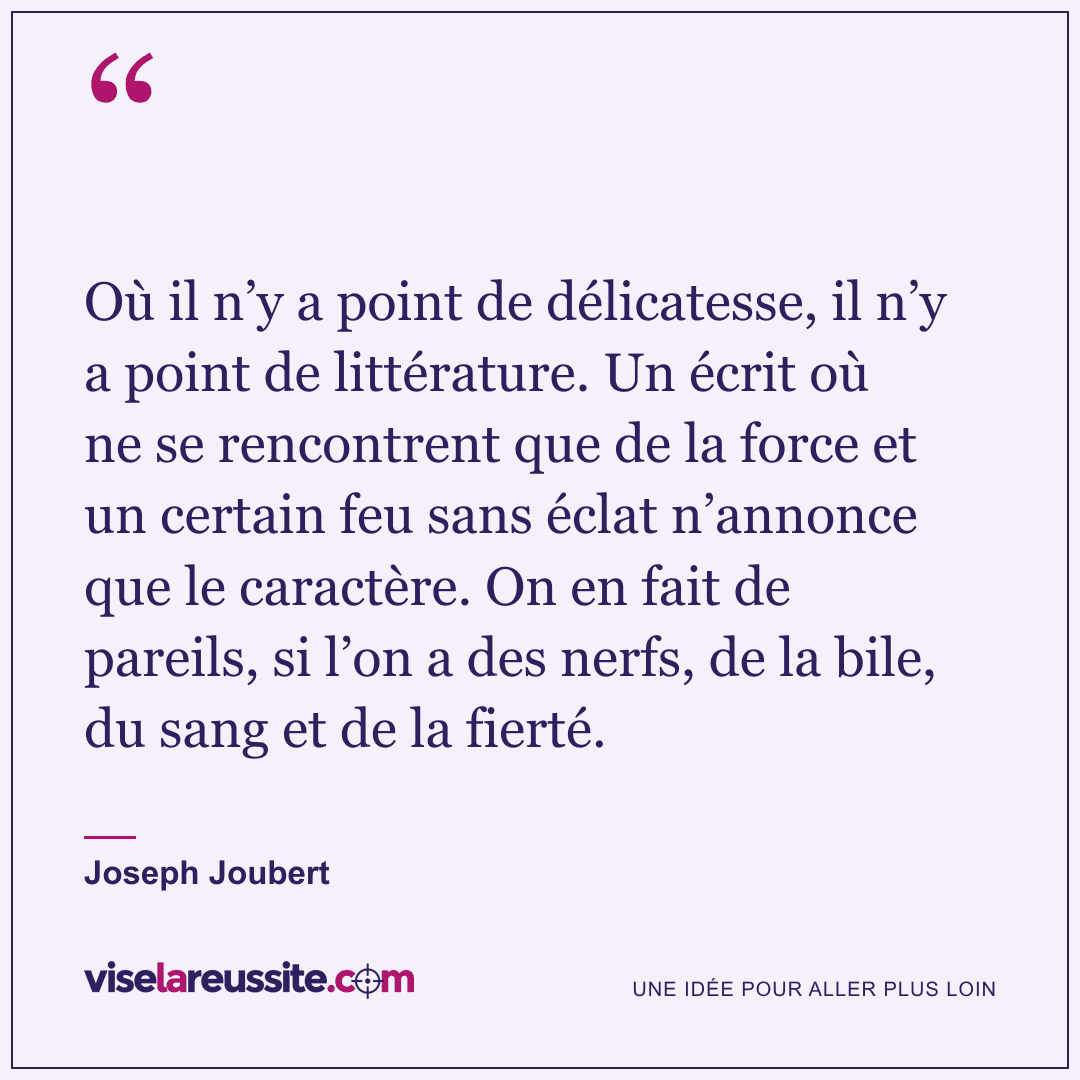 « Où il n’y a point de délicatesse, il n’y a point de littérature. Un écrit où ne se rencontrent que de la force et un certain feu sans éclat n’annonce que le caractère. On en fait de pareils, si l’on a des nerfs, de la bile, du sang et de la fierté. » — Joseph Joubert — Vise la Réussite