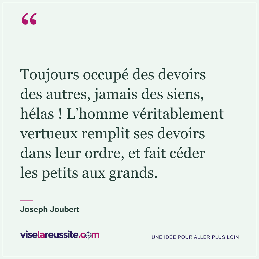 « Toujours occupé des devoirs des autres, jamais des siens, hélas ! L’homme véritablement vertueux remplit ses devoirs dans leur ordre, et fait céder les petits aux grands. » — Joseph Joubert — Vise la Réussite