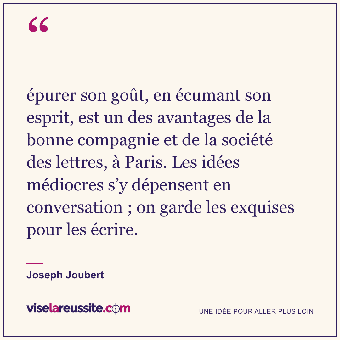 « épurer son goût, en écumant son esprit, est un des avantages de la bonne compagnie et de la société des lettres, à Paris. Les idées médiocres s’y dépensent en conversation ; on garde les exquises pour les écrire. » — Joseph Joubert — Vise la Réussite