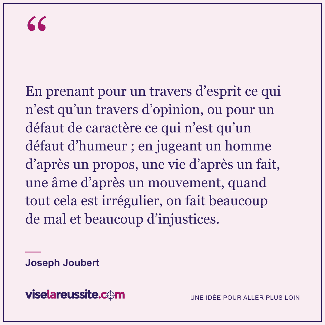 « En prenant pour un travers d’esprit ce qui n’est qu’un travers d’opinion, ou pour un défaut de caractère ce qui n’est qu’un défaut d’humeur ; en jugeant un homme d’après un propos, une vie d’après un fait, une âme d’après un mouvement, quand tout cela est irrégulier, on fait beaucoup de mal et beaucoup d’injustices. » — Joseph Joubert — Vise la Réussite