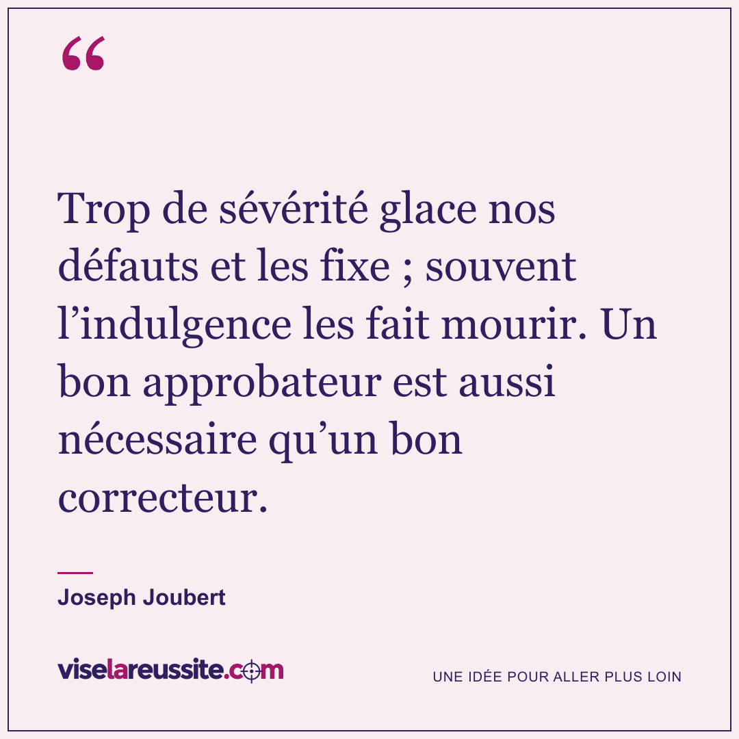 « Trop de sévérité glace nos défauts et les fixe ; souvent l’indulgence les fait mourir. Un bon approbateur est aussi nécessaire qu’un bon correcteur. » — Joseph Joubert — Vise la Réussite