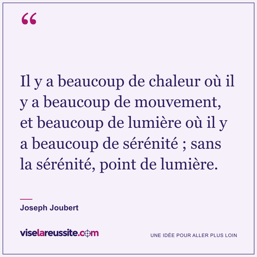 « Il y a beaucoup de chaleur où il y a beaucoup de mouvement, et beaucoup de lumière où il y a beaucoup de sérénité ; sans la sérénité, point de lumière. » — Joseph Joubert — Vise la Réussite