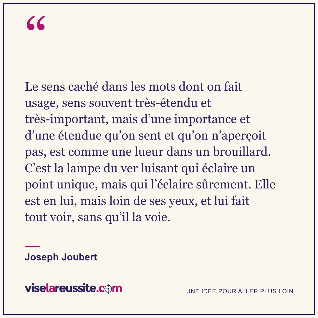 « Le sens caché dans les mots dont on fait usage, sens souvent très-étendu et très-important, mais d’une importance et d’une étendue qu’on sent et qu’on n’aperçoit pas, est comme une lueur dans un brouillard. C’est la lampe du ver luisant qui éclaire un point unique, mais qui l’éclaire sûrement. Elle est en lui, mais loin de ses yeux, et lui fait tout voir, sans qu’il la voie. » — Joseph Joubert — Vise la Réussite