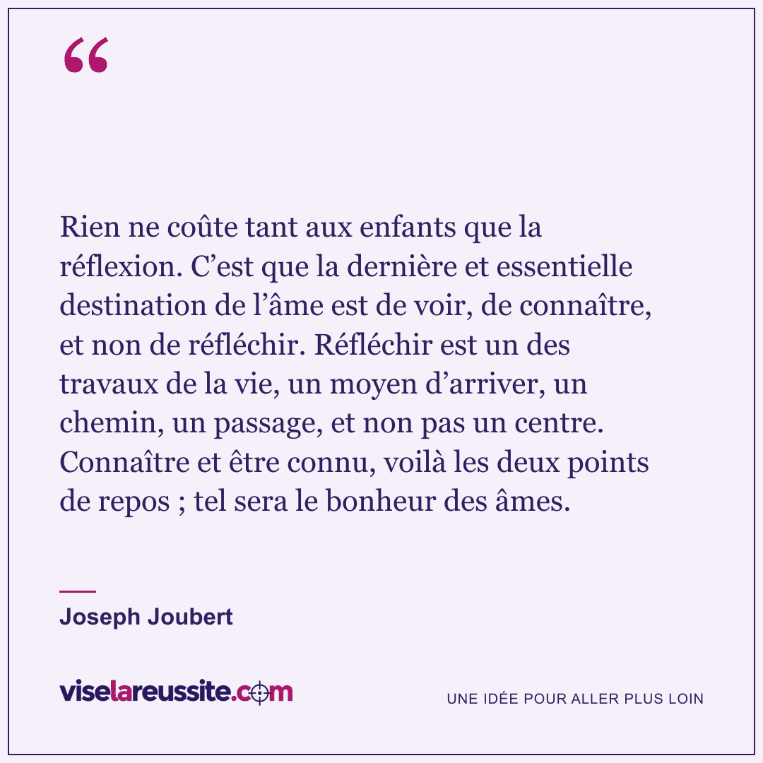 « Rien ne coûte tant aux enfants que la réflexion. C’est que la dernière et essentielle destination de l’âme est de voir, de connaître, et non de réfléchir. Réfléchir est un des travaux de la vie, un moyen d’arriver, un chemin, un passage, et non pas un centre. Connaître et être connu, voilà les deux points de repos ; tel sera le bonheur des âmes. » — Joseph Joubert — Vise la Réussite
