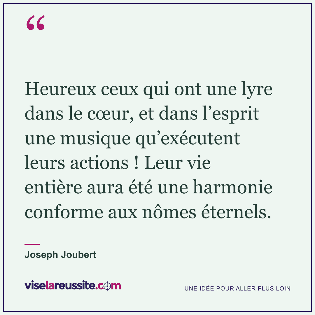 « Heureux ceux qui ont une lyre dans le cœur, et dans l’esprit une musique qu’exécutent leurs actions ! Leur vie entière aura été une harmonie conforme aux nômes éternels. » — Joseph Joubert — Vise la Réussite