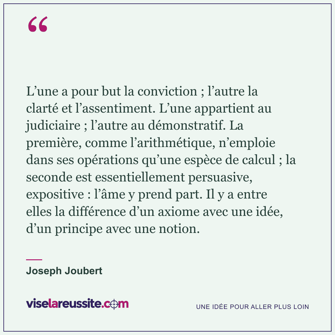 « L’une a pour but la conviction ; l’autre la clarté et l’assentiment. L’une appartient au judiciaire ; l’autre au démonstratif. La première, comme l’arithmétique, n’emploie dans ses opérations qu’une espèce de calcul ; la seconde est essentiellement persuasive, expositive : l’âme y prend part. Il y a entre elles la différence d’un axiome avec une idée, d’un principe avec une notion. » — Joseph Joubert — Vise la Réussite