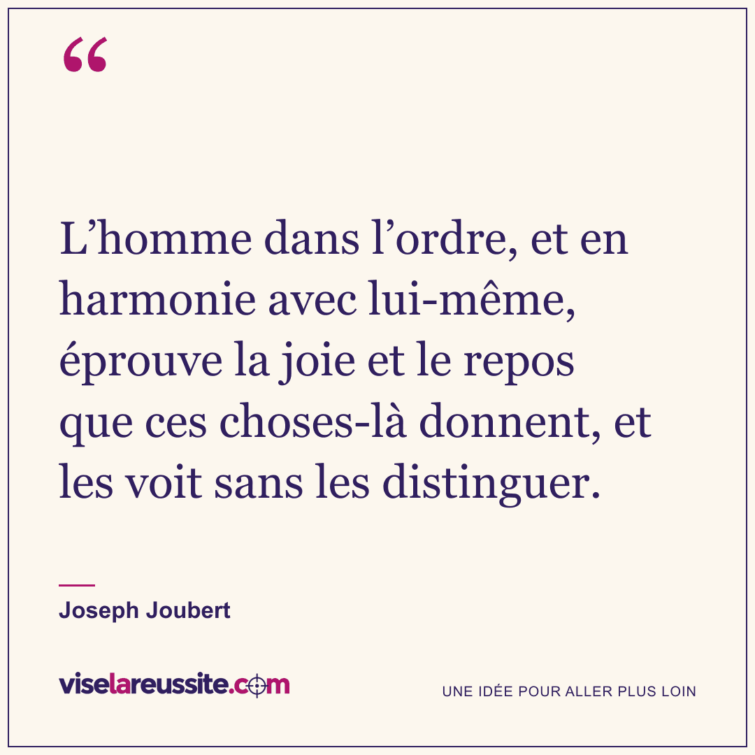 « L’homme dans l’ordre, et en harmonie avec lui-même, éprouve la joie et le repos que ces choses-là donnent, et les voit sans les distinguer. » — Joseph Joubert — Vise la Réussite