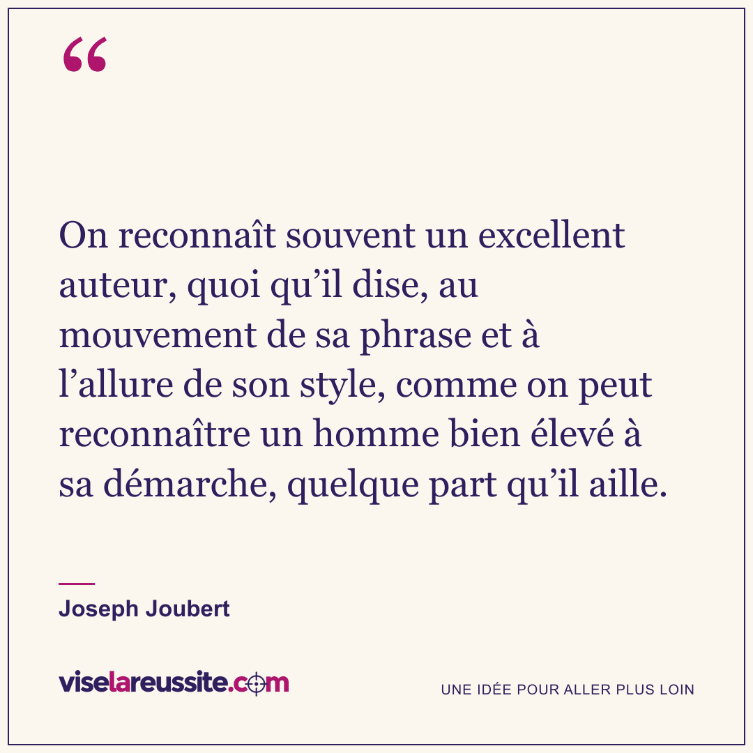 « On reconnaît souvent un excellent auteur, quoi qu’il dise, au mouvement de sa phrase et à l’allure de son style, comme on peut reconnaître un homme bien élevé à sa démarche, quelque part qu’il aille. » — Joseph Joubert — Vise la Réussite