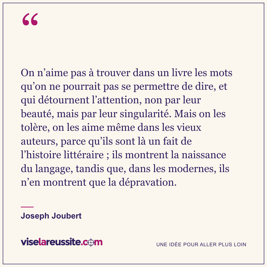 « On n’aime pas à trouver dans un livre les mots qu’on ne pourrait pas se permettre de dire, et qui détournent l’attention, non par leur beauté, mais par leur singularité. Mais on les tolère, on les aime même dans les vieux auteurs, parce qu’ils sont là un fait de l’histoire littéraire ; ils montrent la naissance du langage, tandis que, dans les modernes, ils n’en montrent que la dépravation. » — Joseph Joubert — Vise la Réussite