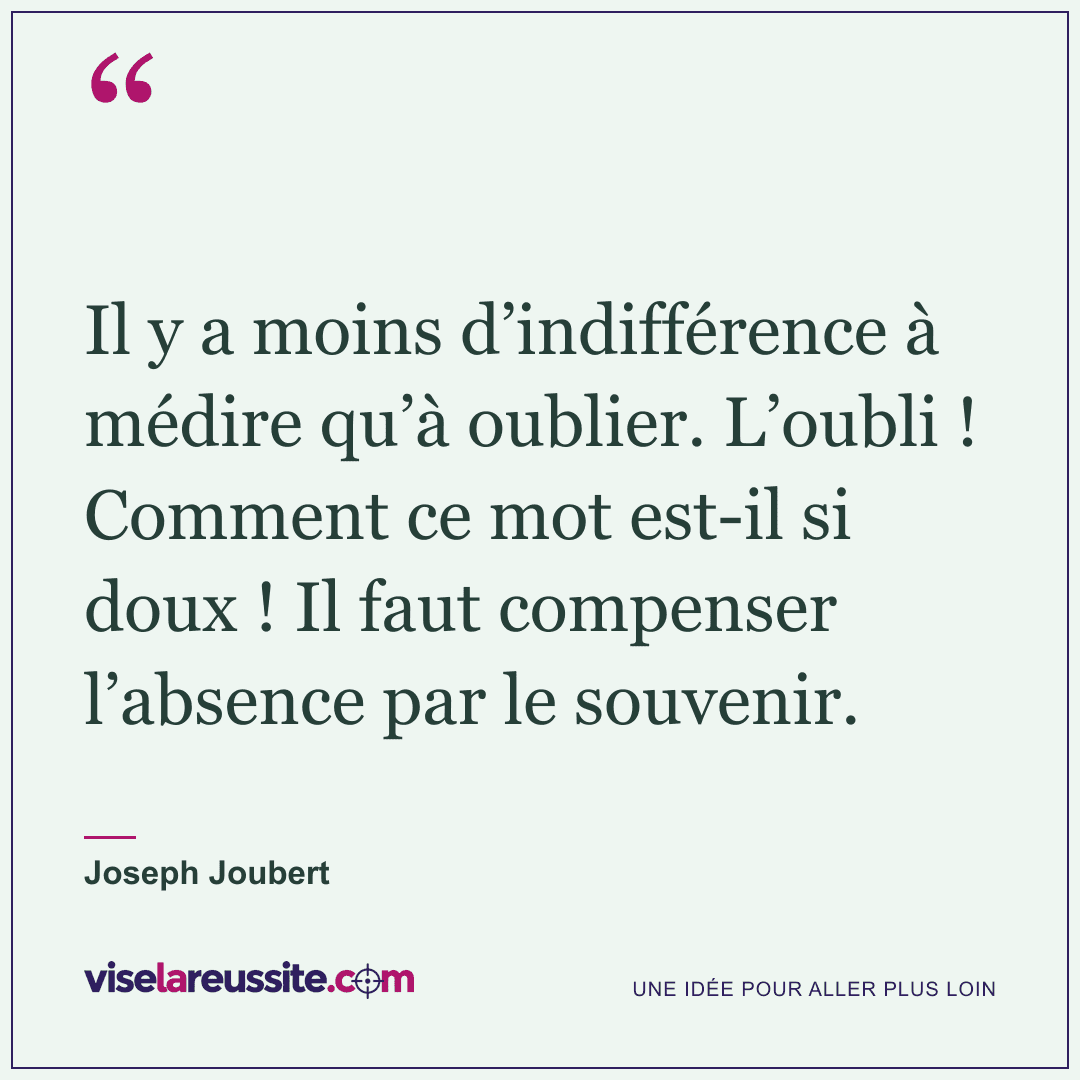 « Il y a moins d’indifférence à médire qu’à oublier. L’oubli ! Comment ce mot est-il si doux ! Il faut compenser l’absence par le souvenir. » — Joseph Joubert — Vise la Réussite