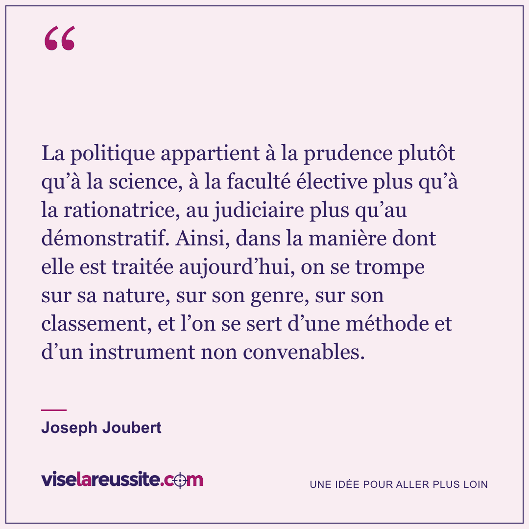 « La politique appartient à la prudence plutôt qu’à la science, à la faculté élective plus qu’à la rationatrice, au judiciaire plus qu’au démonstratif. Ainsi, dans la manière dont elle est traitée aujourd’hui, on se trompe sur sa nature, sur son genre, sur son classement, et l’on se sert d’une méthode et d’un instrument non convenables. » — Joseph Joubert — Vise la Réussite