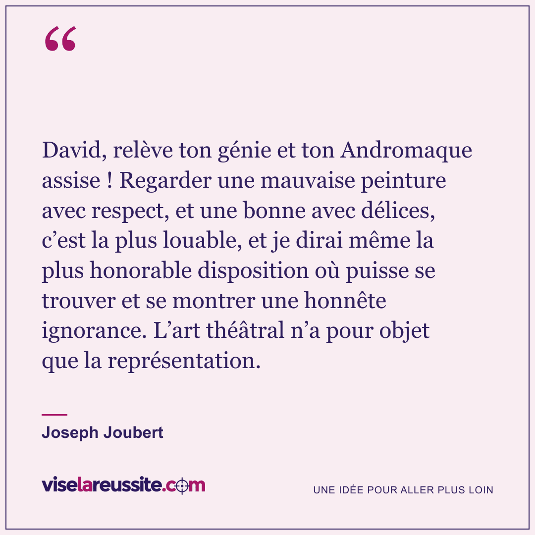« David, relève ton génie et ton Andromaque assise ! Regarder une mauvaise peinture avec respect, et une bonne avec délices, c’est la plus louable, et je dirai même la plus honorable disposition où puisse se trouver et se montrer une honnête ignorance. L’art théâtral n’a pour objet que la représentation. » — Joseph Joubert — Vise la Réussite