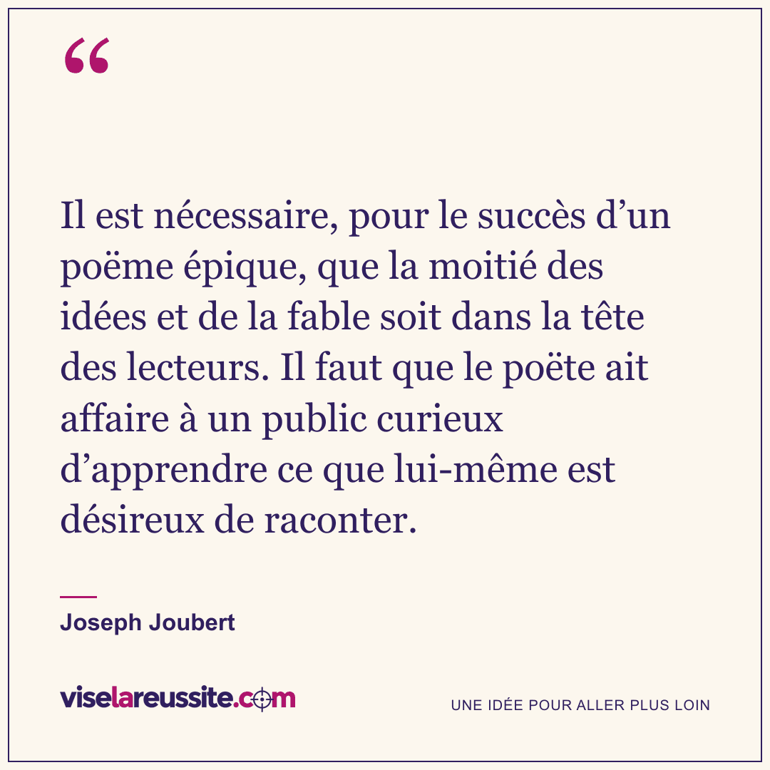 « Il est nécessaire, pour le succès d’un poëme épique, que la moitié des idées et de la fable soit dans la tête des lecteurs. Il faut que le poëte ait affaire à un public curieux d’apprendre ce que lui-même est désireux de raconter. » — Joseph Joubert — Vise la Réussite