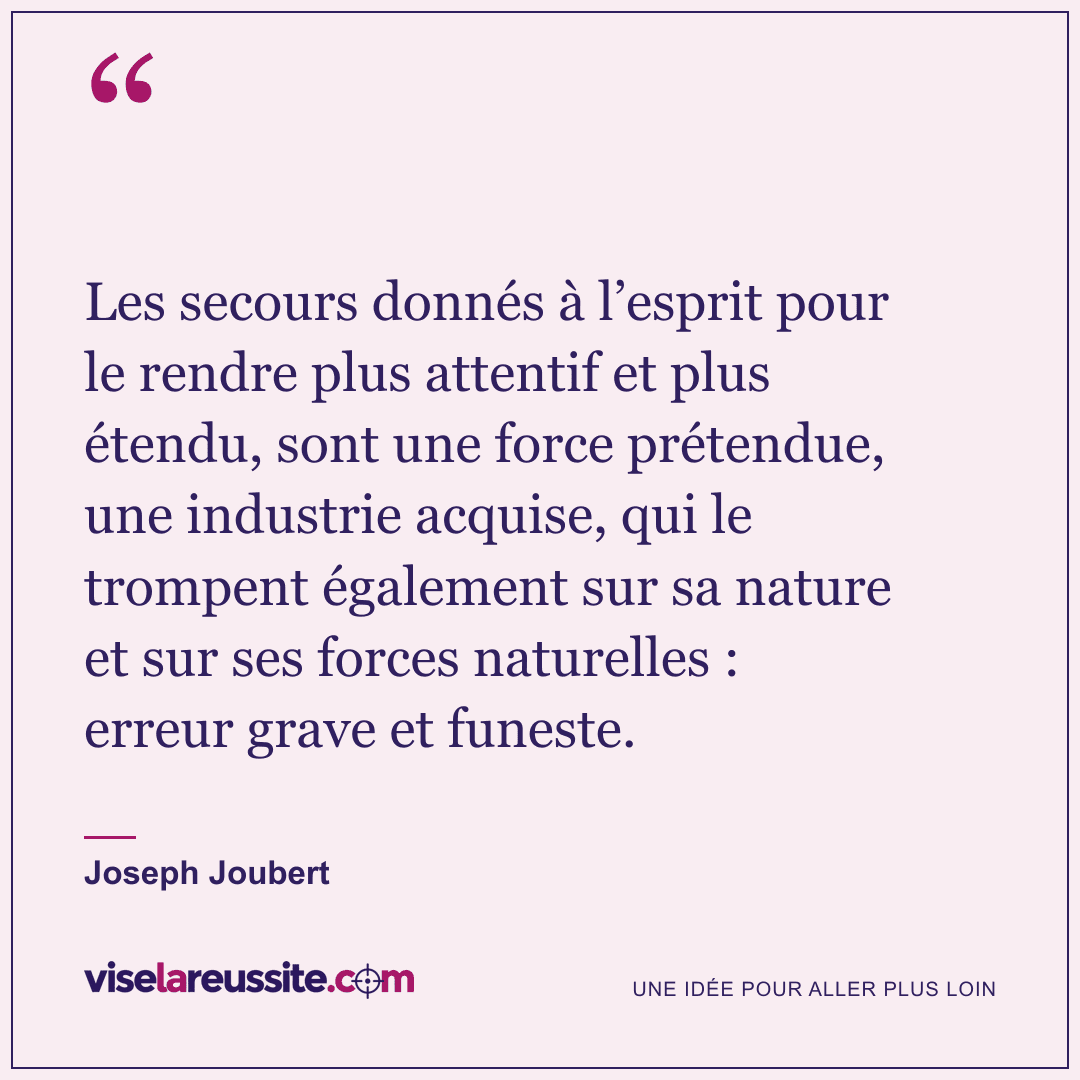« Les secours donnés à l’esprit pour le rendre plus attentif et plus étendu, sont une force prétendue, une industrie acquise, qui le trompent également sur sa nature et sur ses forces naturelles : erreur grave et funeste. » — Joseph Joubert — Vise la Réussite