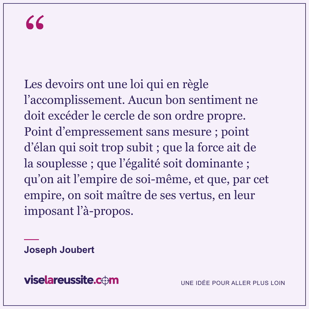 « Les devoirs ont une loi qui en règle l’accomplissement. Aucun bon sentiment ne doit excéder le cercle de son ordre propre. Point d’empressement sans mesure ; point d’élan qui soit trop subit ; que la force ait de la souplesse ; que l’égalité soit dominante ; qu’on ait l’empire de soi-même, et que, par cet empire, on soit maître de ses vertus, en leur imposant l’à-propos. » — Joseph Joubert — Vise la Réussite
