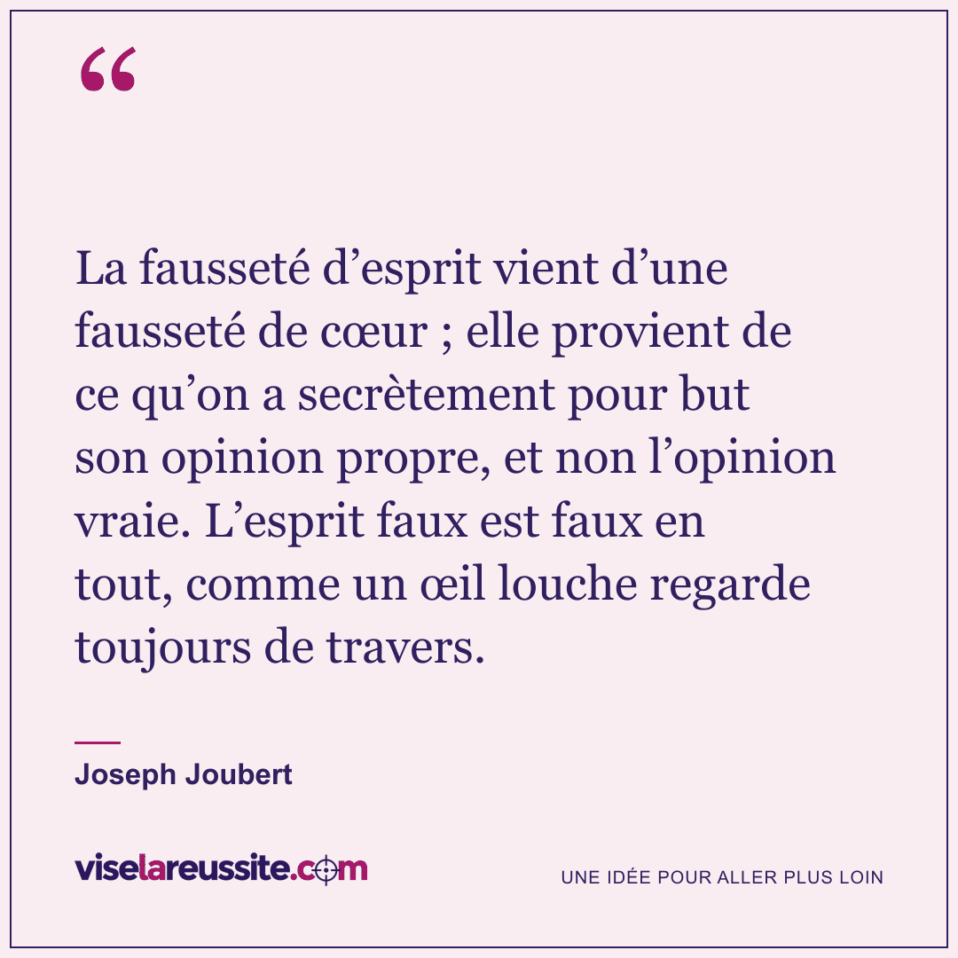 « La fausseté d’esprit vient d’une fausseté de cœur ; elle provient de ce qu’on a secrètement pour but son opinion propre, et non l’opinion vraie. L’esprit faux est faux en tout, comme un œil louche regarde toujours de travers. » — Joseph Joubert — Vise la Réussite
