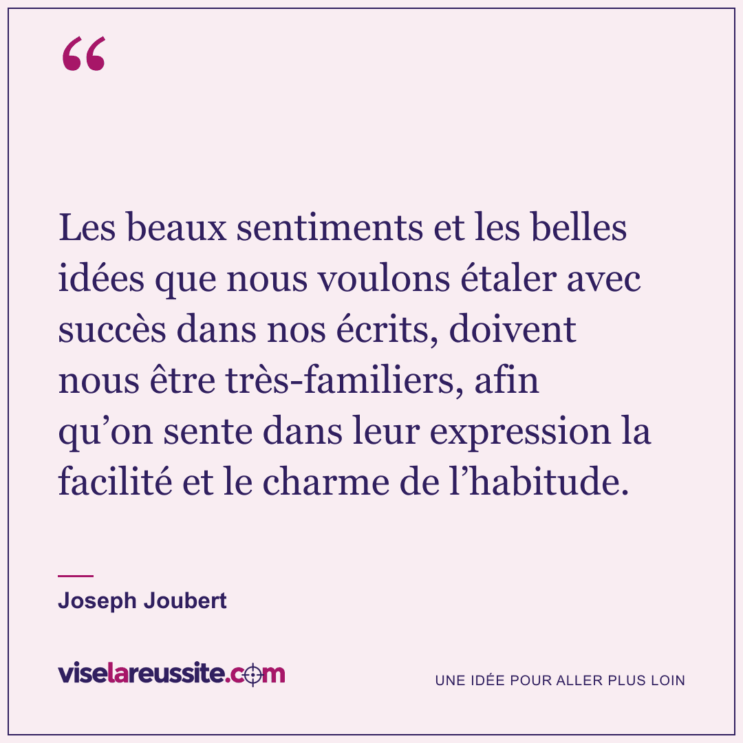 « Les beaux sentiments et les belles idées que nous voulons étaler avec succès dans nos écrits, doivent nous être très-familiers, afin qu’on sente dans leur expression la facilité et le charme de l’habitude. » — Joseph Joubert — Vise la Réussite