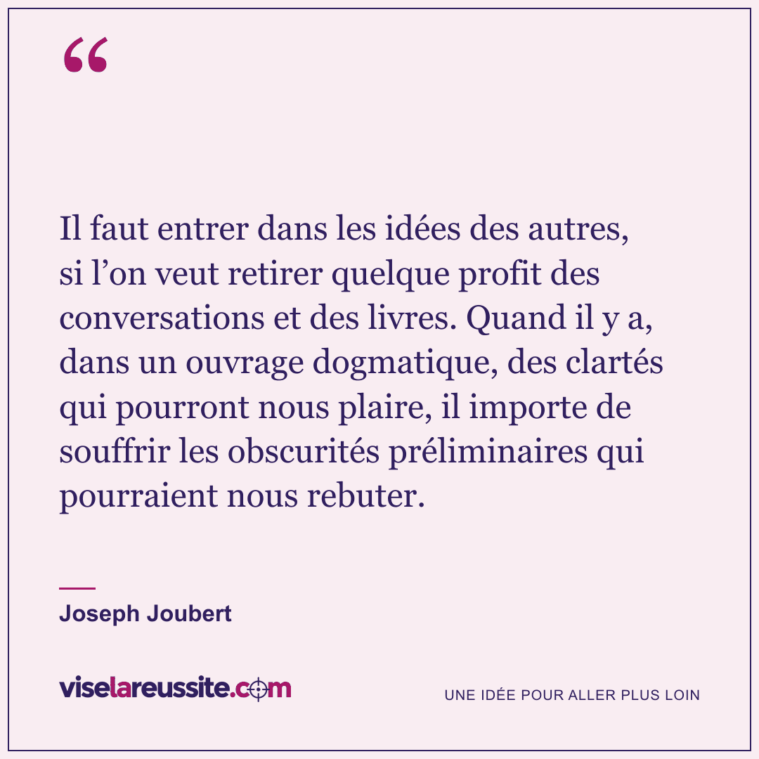 « Il faut entrer dans les idées des autres, si l’on veut retirer quelque profit des conversations et des livres. Quand il y a, dans un ouvrage dogmatique, des clartés qui pourront nous plaire, il importe de souffrir les obscurités préliminaires qui pourraient nous rebuter. » — Joseph Joubert — Vise la Réussite