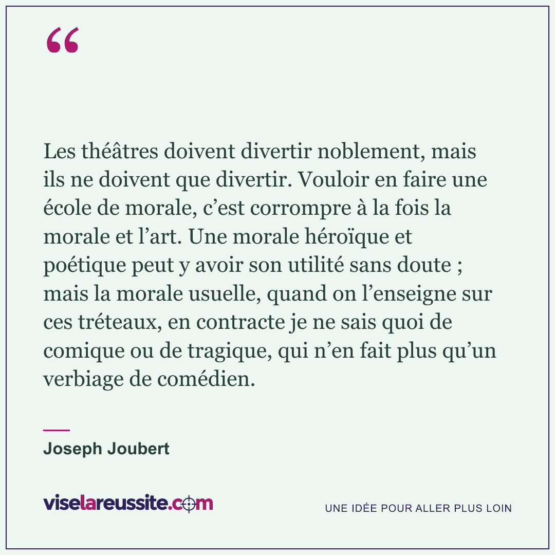 « Les théâtres doivent divertir noblement, mais ils ne doivent que divertir. Vouloir en faire une école de morale, c’est corrompre à la fois la morale et l’art. Une morale héroïque et poétique peut y avoir son utilité sans doute ; mais la morale usuelle, quand on l’enseigne sur ces tréteaux, en contracte je ne sais quoi de comique ou de tragique, qui n’en fait plus qu’un verbiage de comédien. » — Joseph Joubert — Vise la Réussite