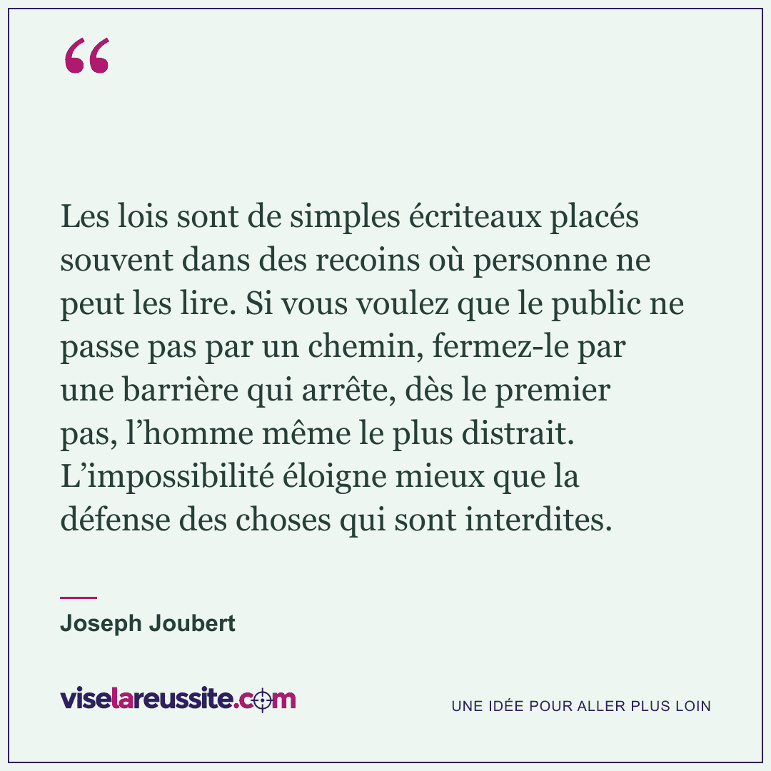 « Les lois sont de simples écriteaux placés souvent dans des recoins où personne ne peut les lire. Si vous voulez que le public ne passe pas par un chemin, fermez-le par une barrière qui arrête, dès le premier pas, l’homme même le plus distrait. L’impossibilité éloigne mieux que la défense des choses qui sont interdites. » — Joseph Joubert — Vise la Réussite