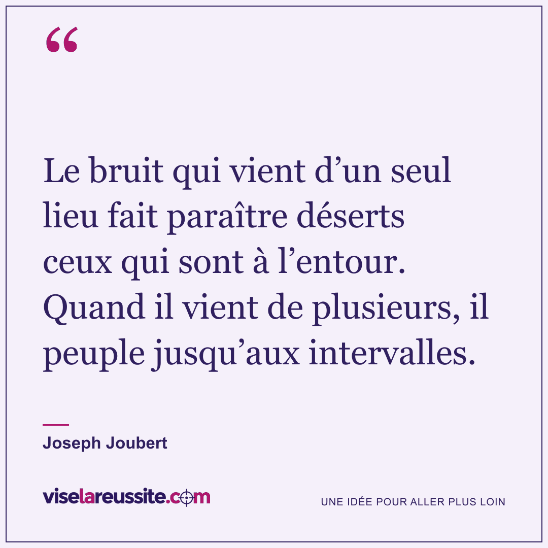 « Le bruit qui vient d’un seul lieu fait paraître déserts ceux qui sont à l’entour. Quand il vient de plusieurs, il peuple jusqu’aux intervalles. » — Joseph Joubert — Vise la Réussite