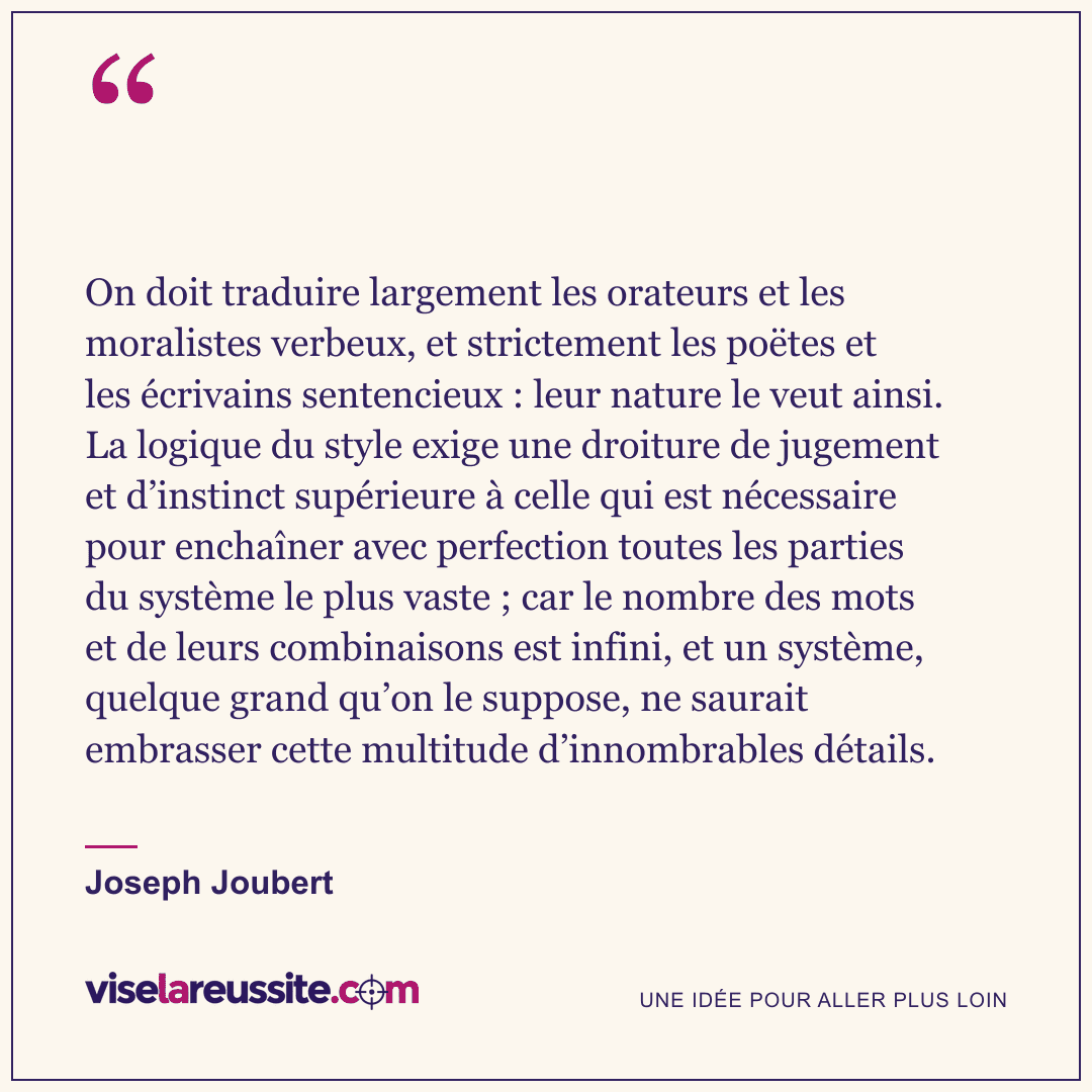 « On doit traduire largement les orateurs et les moralistes verbeux, et strictement les poëtes et les écrivains sentencieux : leur nature le veut ainsi. La logique du style exige une droiture de jugement et d’instinct supérieure à celle qui est nécessaire pour enchaîner avec perfection toutes les parties du système le plus vaste ; car le nombre des mots et de leurs combinaisons est infini, et un système, quelque grand qu’on le suppose, ne saurait embrasser cette multitude d’innombrables détails. » — Joseph Joubert — Vise la Réussite