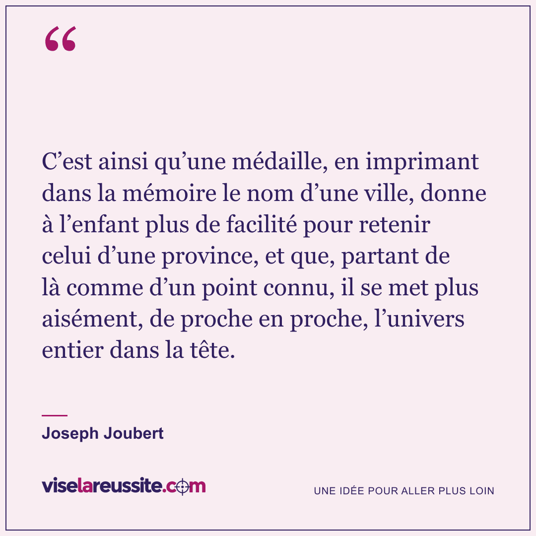 « C’est ainsi qu’une médaille, en imprimant dans la mémoire le nom d’une ville, donne à l’enfant plus de facilité pour retenir celui d’une province, et que, partant de là comme d’un point connu, il se met plus aisément, de proche en proche, l’univers entier dans la tête. » — Joseph Joubert — Vise la Réussite