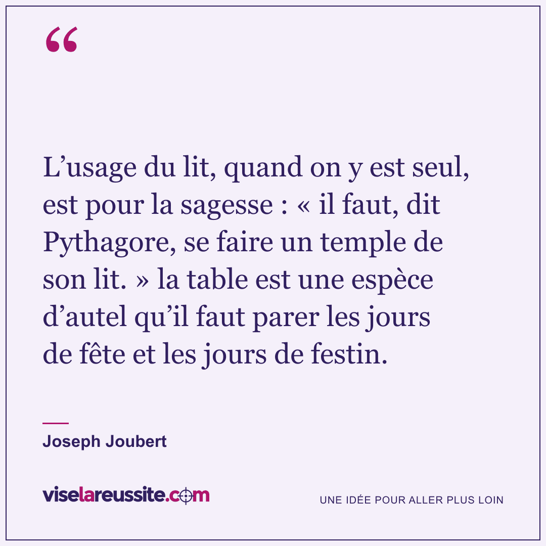 « L’usage du lit, quand on y est seul, est pour la sagesse : « il faut, dit Pythagore, se faire un temple de son lit. » la table est une espèce d’autel qu’il faut parer les jours de fête et les jours de festin. » — Joseph Joubert — Vise la Réussite