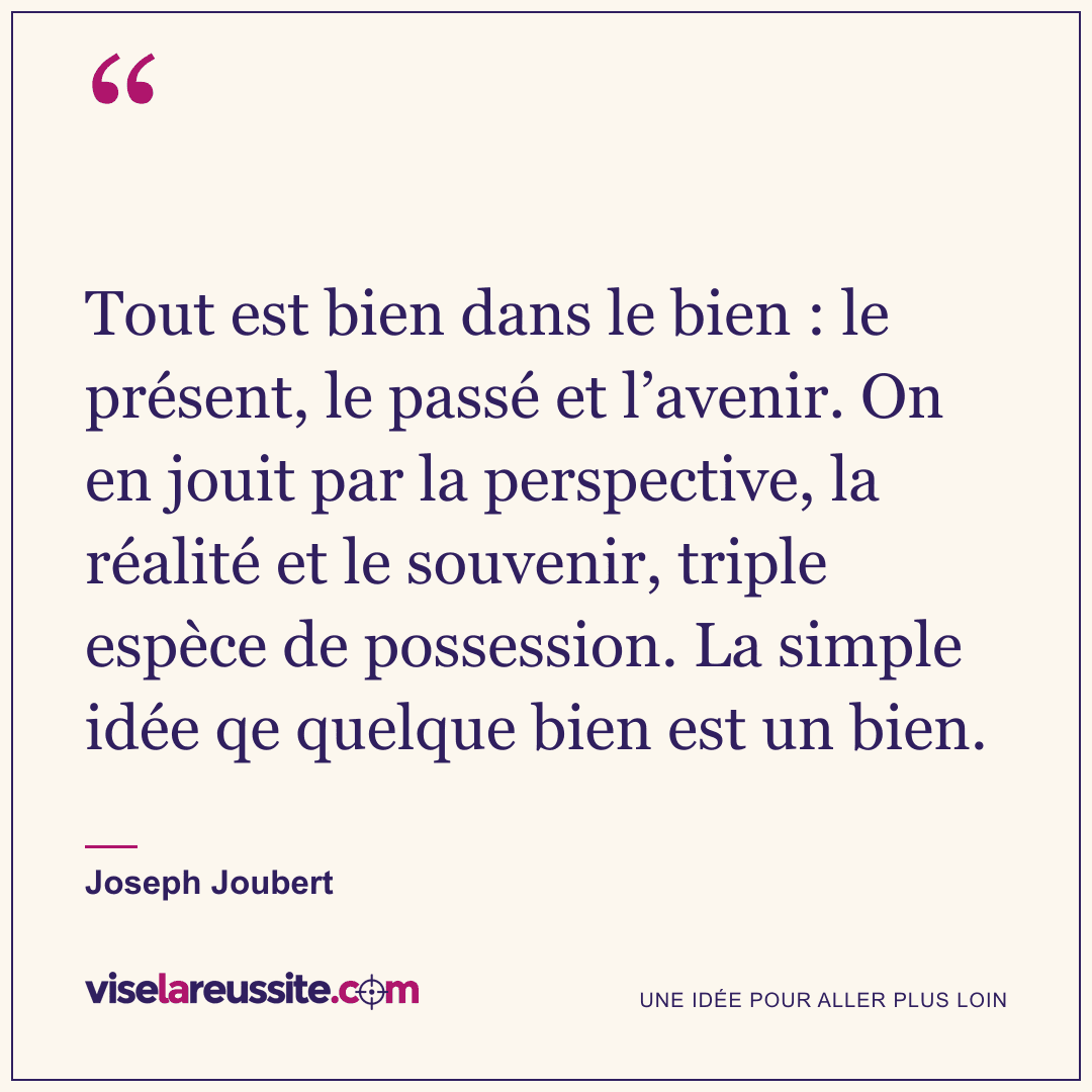 « Tout est bien dans le bien : le présent, le passé et l’avenir. On en jouit par la perspective, la réalité et le souvenir, triple espèce de possession. La simple idée qe quelque bien est un bien. » — Joseph Joubert — Vise la Réussite