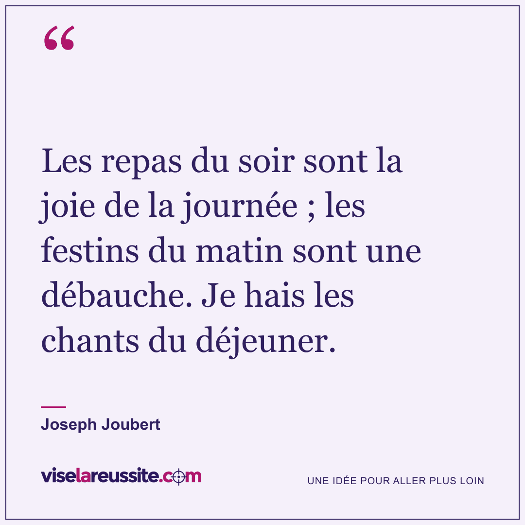 « Les repas du soir sont la joie de la journée ; les festins du matin sont une débauche. Je hais les chants du déjeuner. » — Joseph Joubert — Vise la Réussite