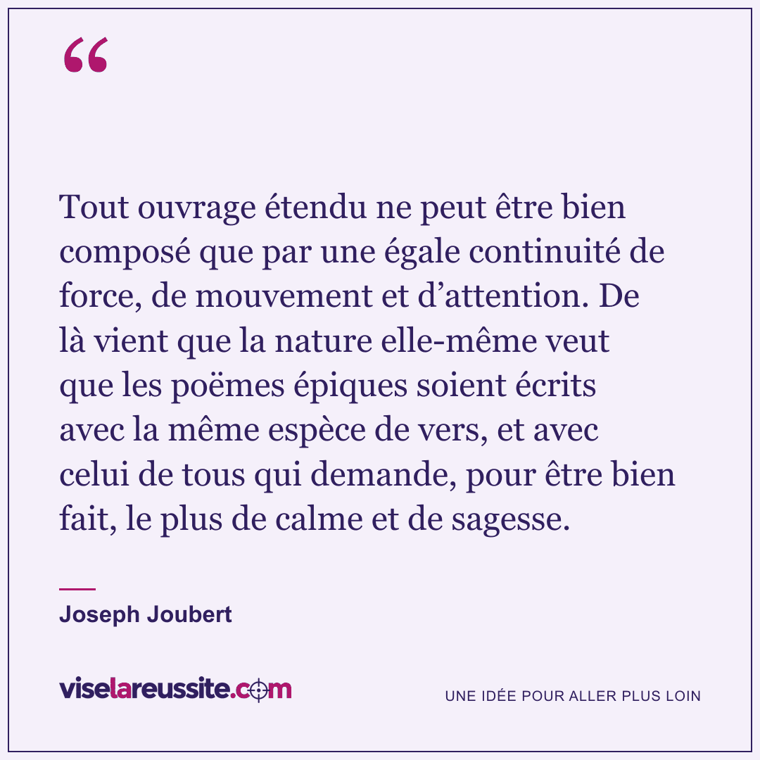 « Tout ouvrage étendu ne peut être bien composé que par une égale continuité de force, de mouvement et d’attention. De là vient que la nature elle-même veut que les poëmes épiques soient écrits avec la même espèce de vers, et avec celui de tous qui demande, pour être bien fait, le plus de calme et de sagesse. » — Joseph Joubert — Vise la Réussite