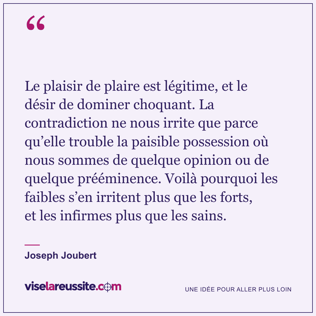 « Le plaisir de plaire est légitime, et le désir de dominer choquant. La contradiction ne nous irrite que parce qu’elle trouble la paisible possession où nous sommes de quelque opinion ou de quelque prééminence. Voilà pourquoi les faibles s’en irritent plus que les forts, et les infirmes plus que les sains. » — Joseph Joubert — Vise la Réussite