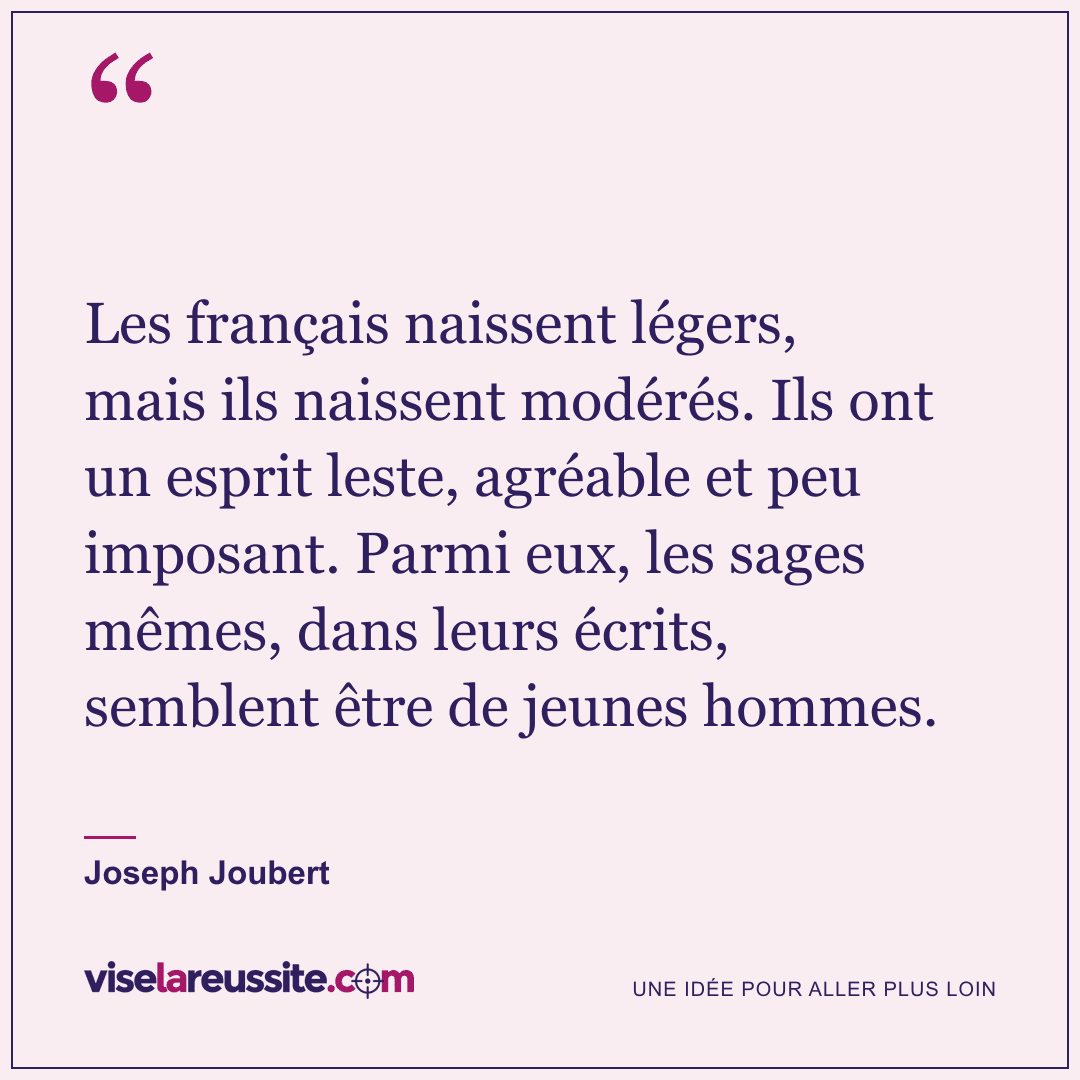 « Les français naissent légers, mais ils naissent modérés. Ils ont un esprit leste, agréable et peu imposant. Parmi eux, les sages mêmes, dans leurs écrits, semblent être de jeunes hommes. » — Joseph Joubert — Vise la Réussite