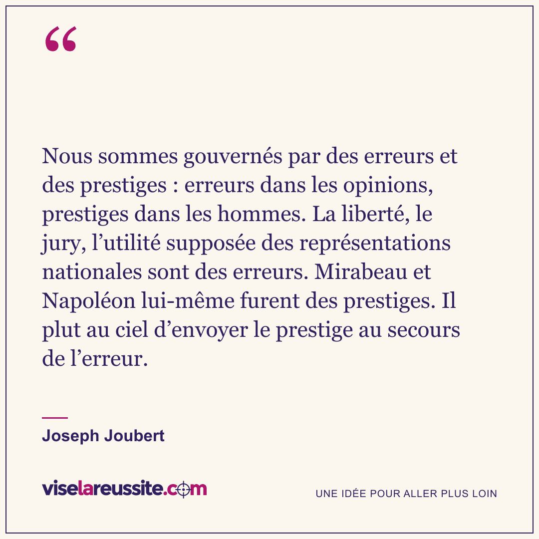 « Nous sommes gouvernés par des erreurs et des prestiges : erreurs dans les opinions, prestiges dans les hommes. La liberté, le jury, l’utilité supposée des représentations nationales sont des erreurs. Mirabeau et Napoléon lui-même furent des prestiges. Il plut au ciel d’envoyer le prestige au secours de l’erreur. » — Joseph Joubert — Vise la Réussite