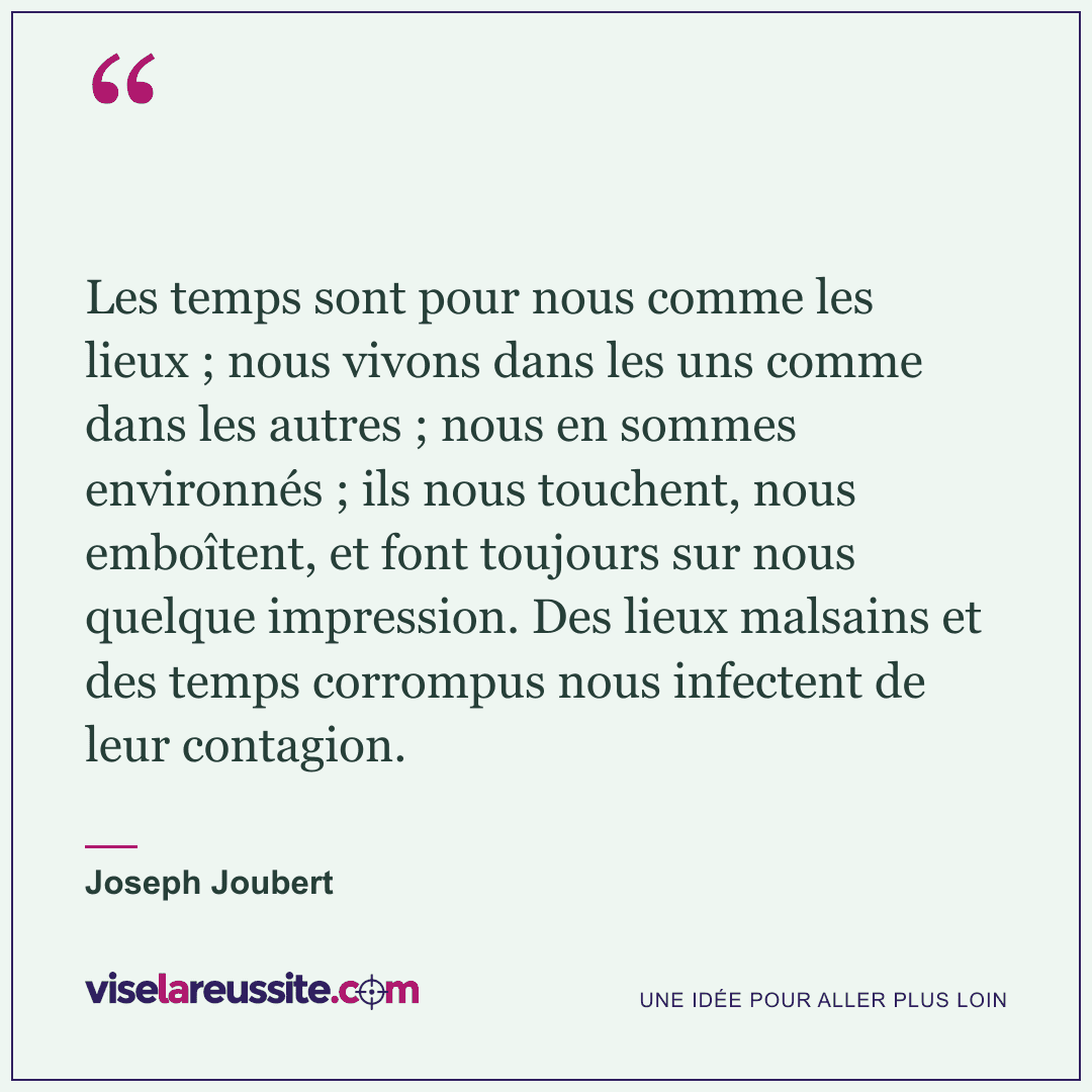 « Les temps sont pour nous comme les lieux ; nous vivons dans les uns comme dans les autres ; nous en sommes environnés ; ils nous touchent, nous emboîtent, et font toujours sur nous quelque impression. Des lieux malsains et des temps corrompus nous infectent de leur contagion. » — Joseph Joubert — Vise la Réussite